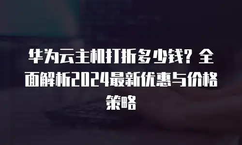 华为云主机打折多少钱？全面解析2024最新优惠与价格策略