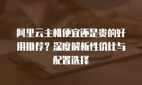 阿里云主机便宜还是贵的好用推荐？深度解析性价比与配置选择  