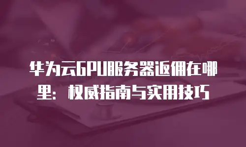 华为云GPU服务器返佣在哪里：权威指南与实用技巧