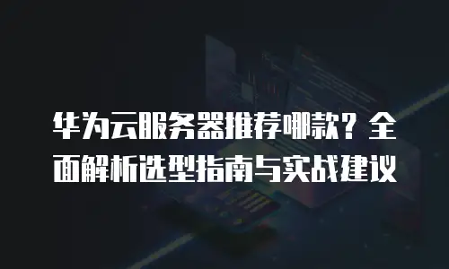 华为云服务器推荐哪款？全面解析选型指南与实战建议
