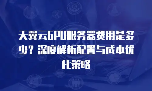 天翼云GPU服务器费用是多少？深度解析配置与成本优化策略