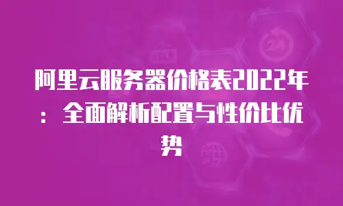 阿里云服务器价格表2022年：全面解析配置与性价比优势