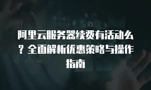 阿里云服务器续费有活动么？全面解析优惠策略与操作指南