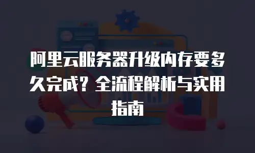 阿里云服务器升级内存要多久完成？全流程解析与实用指南