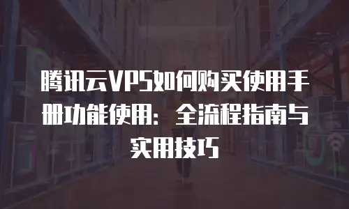 腾讯云VPS如何购买使用手册功能使用：全流程指南与实用技巧