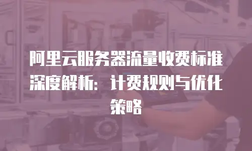 阿里云服务器流量收费标准深度解析：计费规则与优化策略
