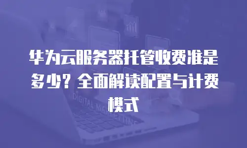 华为云服务器托管收费准是多少？全面解读配置与计费模式  