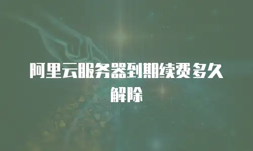 阿里云服务器到期续费多久解除