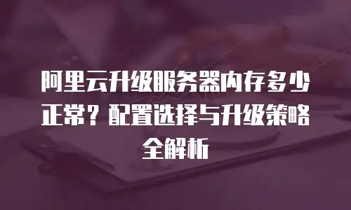 阿里云升级服务器内存多少正常？配置选择与升级策略全解析