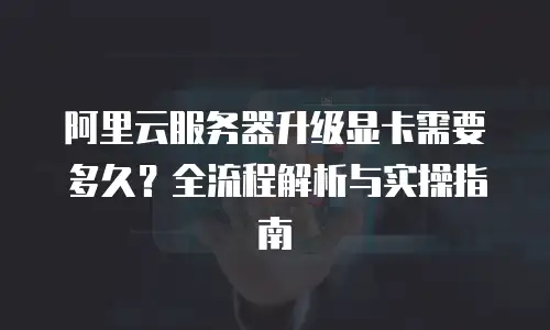 阿里云服务器升级显卡需要多久？全流程解析与实操指南  