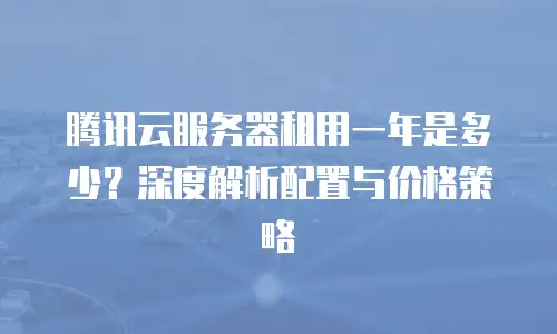 腾讯云服务器租用一年是多少？深度解析配置与价格策略