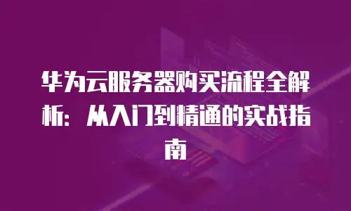 华为云服务器购买流程全解析：从入门到精通的实战指南