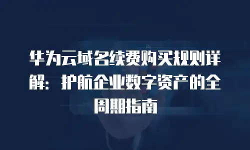 华为云域名续费购买规则详解：护航企业数字资产的全周期指南