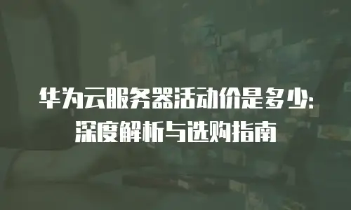 华为云服务器活动价是多少：深度解析与选购指南