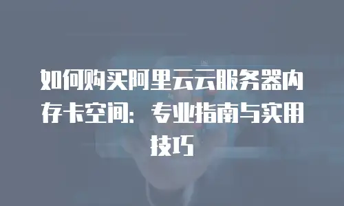 如何购买阿里云云服务器内存卡空间：专业指南与实用技巧
