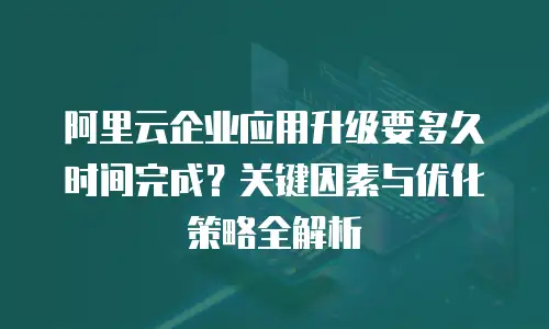 阿里云企业应用升级要多久时间完成？关键因素与优化策略全解析