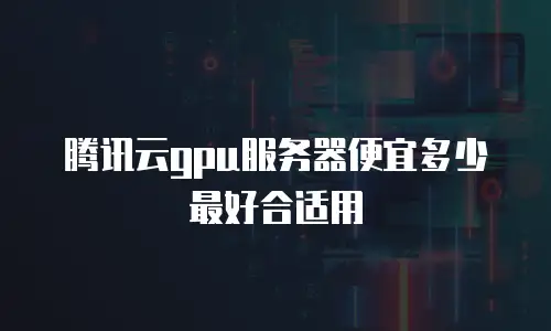 腾讯云gpu服务器便宜多少最好合适用