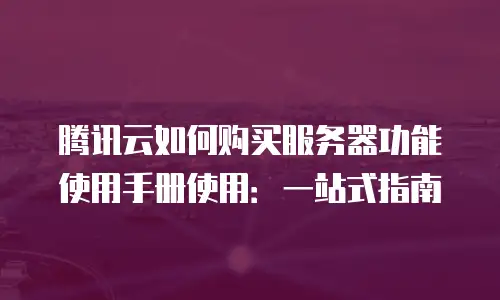 腾讯云如何购买服务器功能使用手册使用：一站式指南