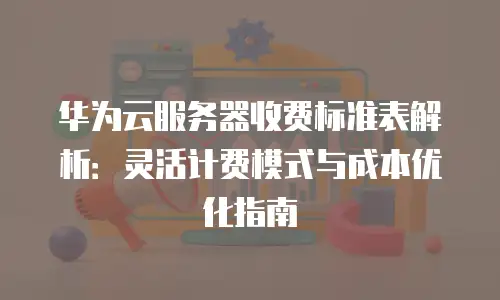 华为云服务器收费标准表解析：灵活计费模式与成本优化指南