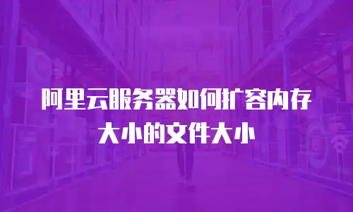 阿里云服务器如何扩容内存大小的文件大小
