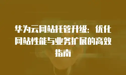 华为云网站托管升级：优化网站性能与业务扩展的高效指南