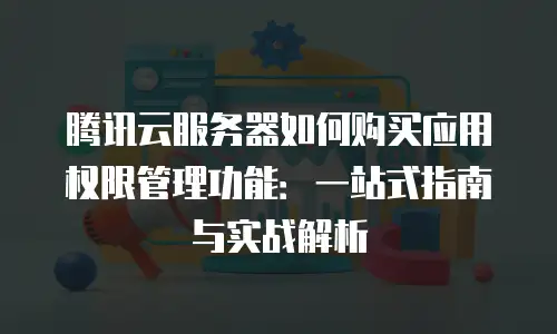 腾讯云服务器如何购买应用权限管理功能：一站式指南与实战解析
