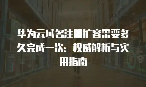 华为云域名注册扩容需要多久完成一次：权威解析与实用指南