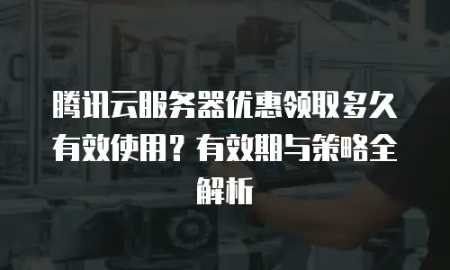 腾讯云服务器优惠领取多久有效使用？有效期与策略全解析  