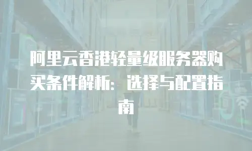 阿里云香港轻量级服务器购买条件解析：选择与配置指南