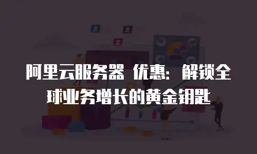 阿里云服务器 优惠：解锁全球业务增长的黄金钥匙
