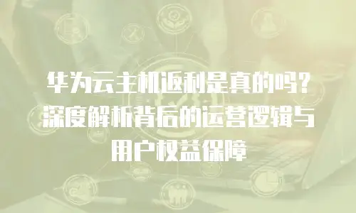 华为云主机返利是真的吗？深度解析背后的运营逻辑与用户权益保障