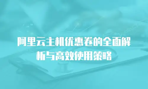 阿里云主机优惠卷的全面解析与高效使用策略