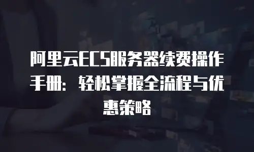 阿里云ECS服务器续费操作手册：轻松掌握全流程与优惠策略