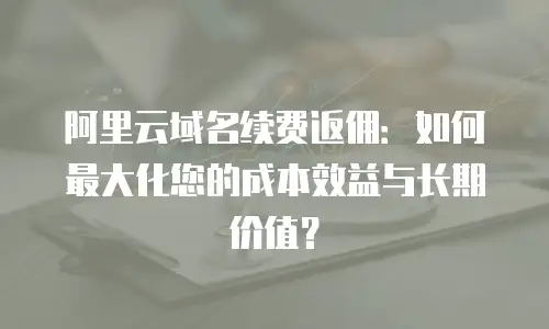 阿里云域名续费返佣：如何最大化您的成本效益与长期价值？