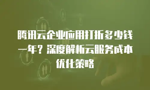 腾讯云企业应用打折多少钱一年？深度解析云服务成本优化策略