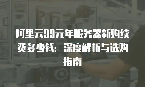 阿里云99元年服务器新购续费多少钱：深度解析与选购指南