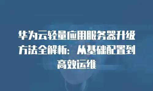 华为云轻量应用服务器升级方法全解析：从基础配置到高效运维