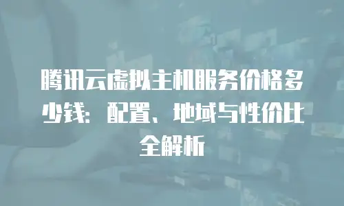 腾讯云虚拟主机服务价格多少钱：配置、地域与性价比全解析