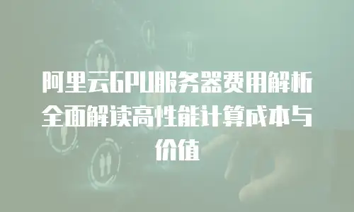 阿里云GPU服务器费用解析全面解读高性能计算成本与价值