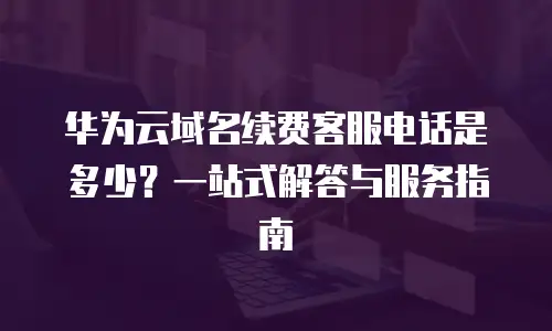 华为云域名续费客服电话是多少？一站式解答与服务指南