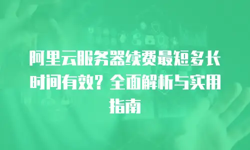 阿里云服务器续费最短多长时间有效？全面解析与实用指南