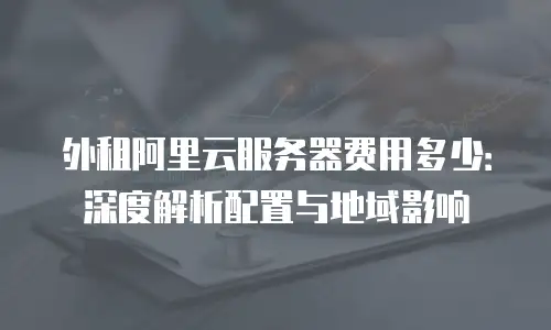 外租阿里云服务器费用多少：深度解析配置与地域影响
