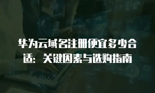 华为云域名注册便宜多少合适：关键因素与选购指南