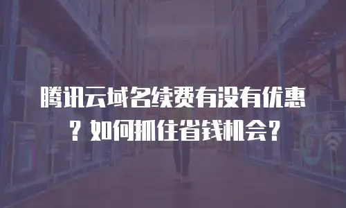腾讯云域名续费有没有优惠？如何抓住省钱机会？  