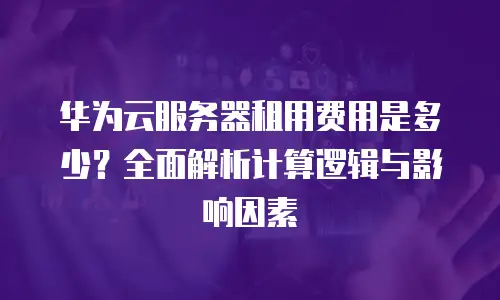 华为云服务器租用费用是多少？全面解析计算逻辑与影响因素