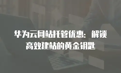 华为云网站托管优惠：解锁高效建站的黄金钥匙