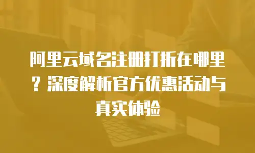 阿里云域名注册打折在哪里？深度解析官方优惠活动与真实体验