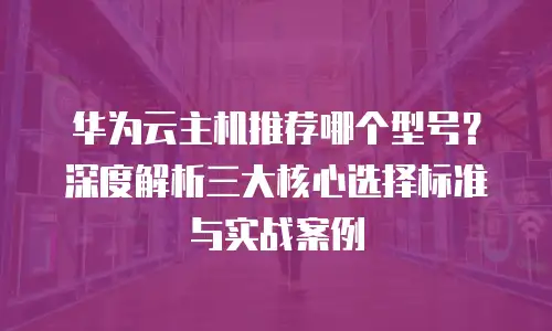 华为云主机推荐哪个型号？深度解析三大核心选择标准与实战案例