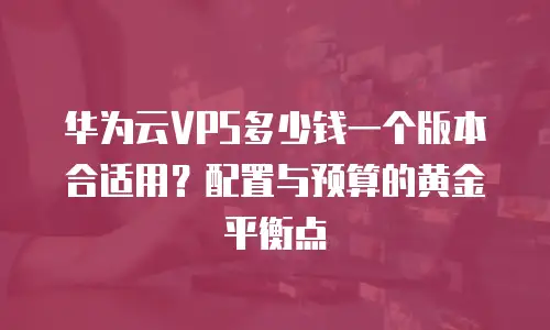华为云VPS多少钱一个版本合适用？配置与预算的黄金平衡点 