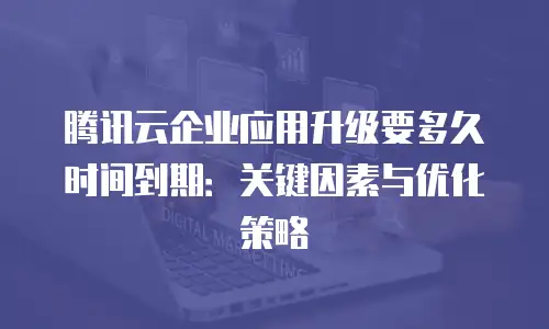 腾讯云企业应用升级要多久时间到期：关键因素与优化策略